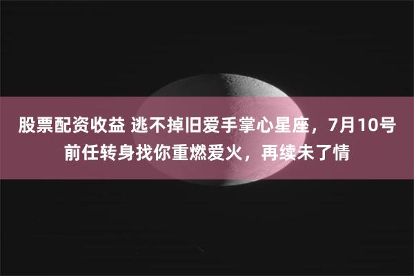 股票配资收益 逃不掉旧爱手掌心星座，7月10号前任转身找你重燃爱火，再续未了情