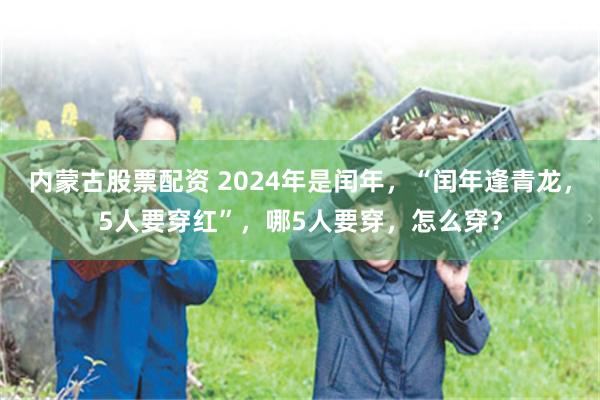 内蒙古股票配资 2024年是闰年，“闰年逢青龙，5人要穿红”，哪5人要穿，怎么穿？