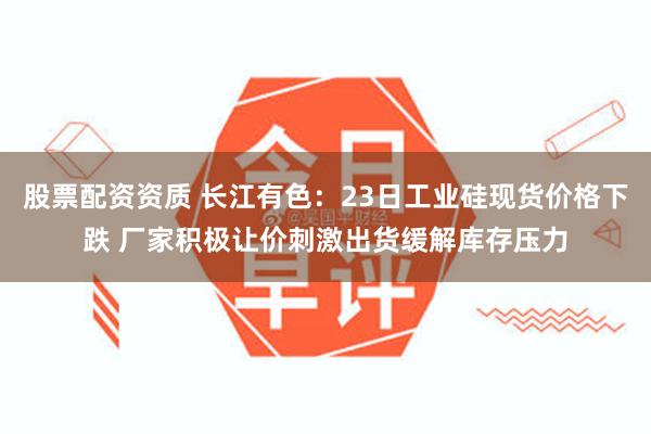 股票配资资质 长江有色：23日工业硅现货价格下跌 厂家积极让价刺激出货缓解库存压力