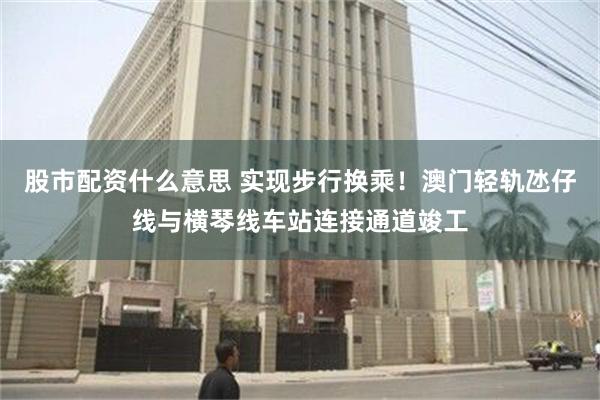 股市配资什么意思 实现步行换乘！澳门轻轨氹仔线与横琴线车站连接通道竣工