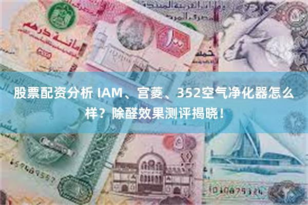 股票配资分析 IAM、宫菱、352空气净化器怎么样？除醛效果测评揭晓！