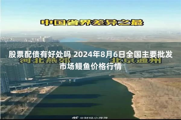 股票配债有好处吗 2024年8月6日全国主要批发市场鳗鱼价格行情