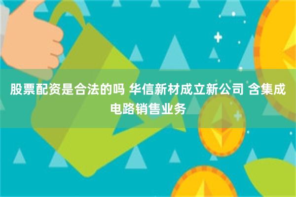 股票配资是合法的吗 华信新材成立新公司 含集成电路销售业务