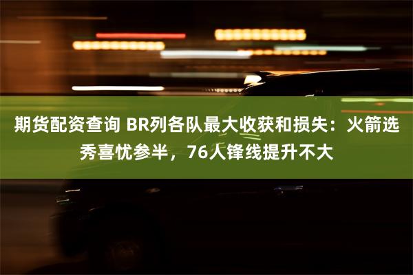 期货配资查询 BR列各队最大收获和损失：火箭选秀喜忧参半，76人锋线提升不大