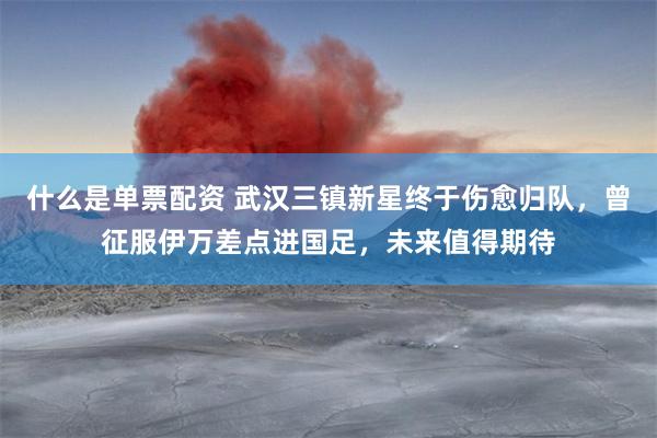 什么是单票配资 武汉三镇新星终于伤愈归队，曾征服伊万差点进国足，未来值得期待