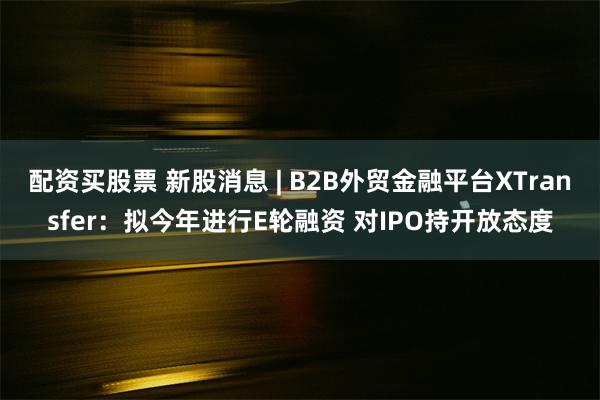 配资买股票 新股消息 | B2B外贸金融平台XTransfer：拟今年进行E轮融资 对IPO持开放态度