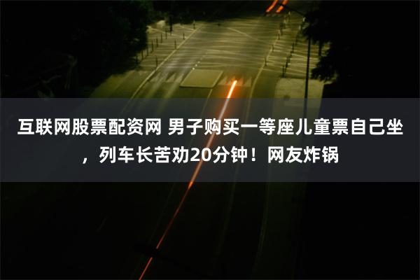 互联网股票配资网 男子购买一等座儿童票自己坐，列车长苦劝20分钟！网友炸锅