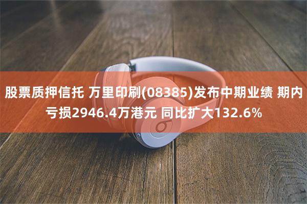 股票质押信托 万里印刷(08385)发布中期业绩 期内亏损2946.4万港元 同比扩大132.6%