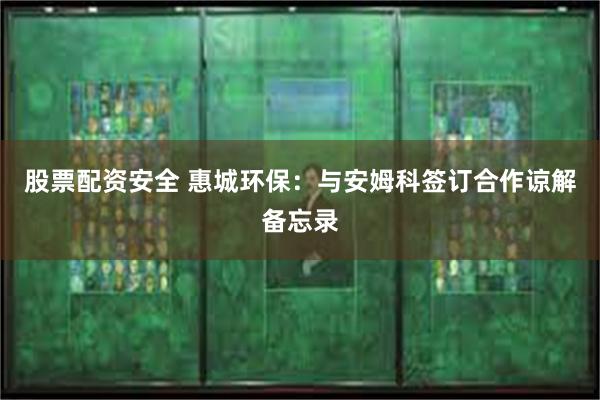 股票配资安全 惠城环保：与安姆科签订合作谅解备忘录