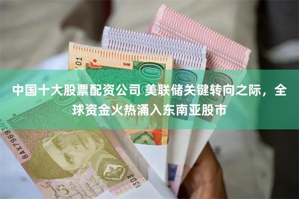 中国十大股票配资公司 美联储关键转向之际，全球资金火热涌入东南亚股市