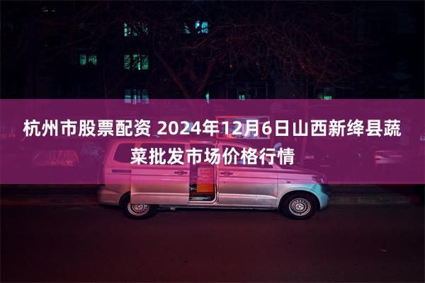 杭州市股票配资 2024年12月6日山西新绛县蔬菜批发市场价格行情