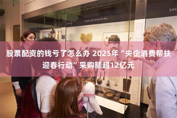 股票配资的钱亏了怎么办 2025年“央企消费帮扶迎春行动”采购额超12亿元