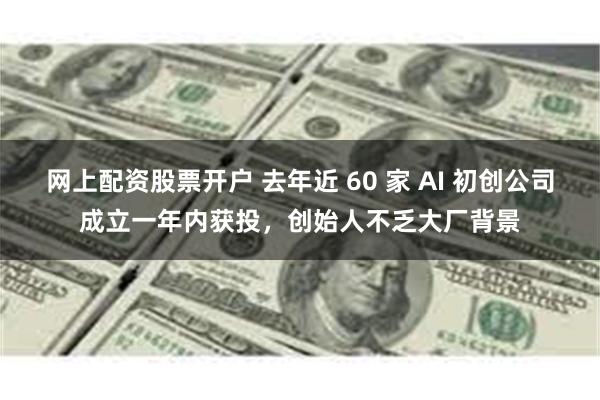 网上配资股票开户 去年近 60 家 AI 初创公司成立一年内获投，创始人不乏大厂背景