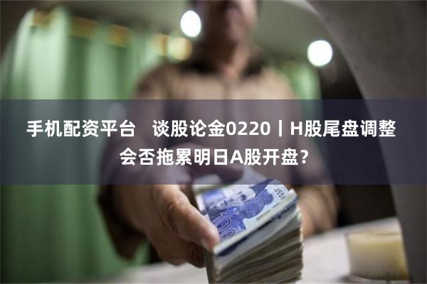 手机配资平台   谈股论金0220丨H股尾盘调整 会否拖累明日A股开盘？