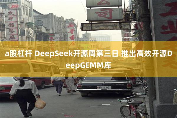 a股杠杆 DeepSeek开源周第三日 推出高效开源DeepGEMM库