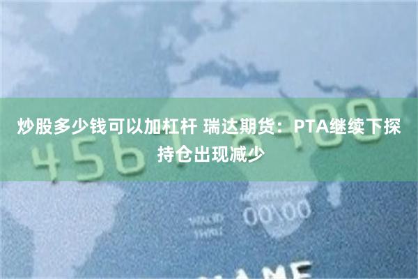 炒股多少钱可以加杠杆 瑞达期货：PTA继续下探 持仓出现减少